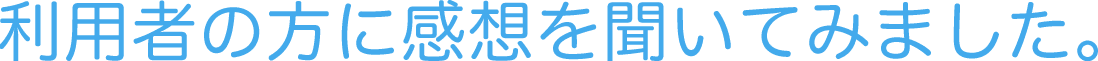 利用者の方に感想を聞いてみました。